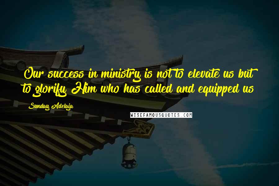 Sunday Adelaja Quotes: Our success in ministry is not to elevate us but to glorify Him who has called and equipped us