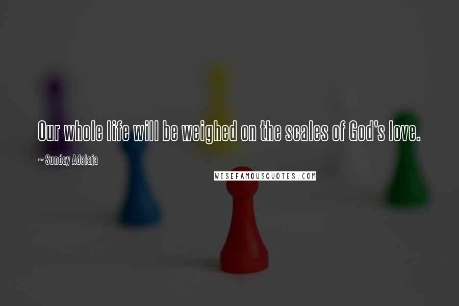 Sunday Adelaja Quotes: Our whole life will be weighed on the scales of God's love.