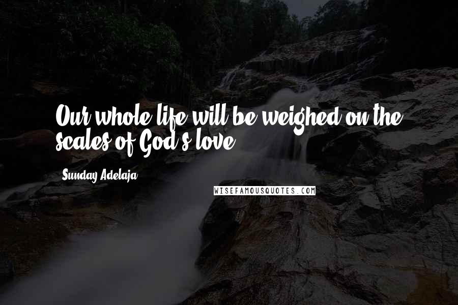 Sunday Adelaja Quotes: Our whole life will be weighed on the scales of God's love.