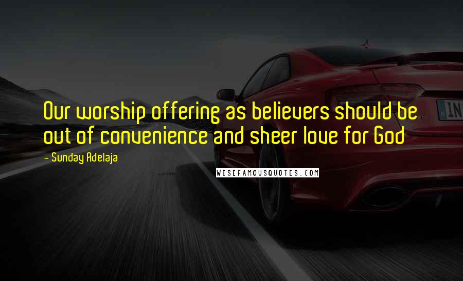 Sunday Adelaja Quotes: Our worship offering as believers should be out of convenience and sheer love for God