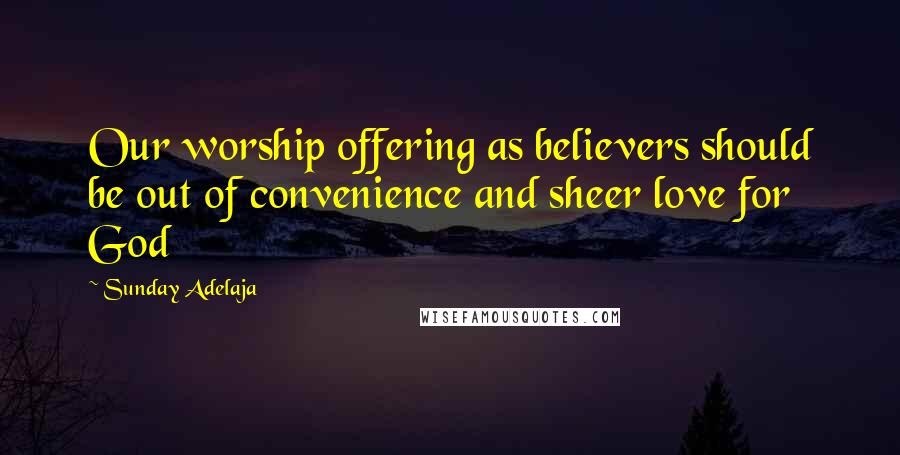 Sunday Adelaja Quotes: Our worship offering as believers should be out of convenience and sheer love for God