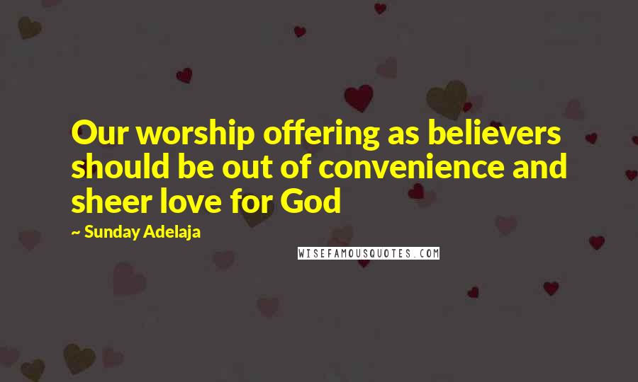 Sunday Adelaja Quotes: Our worship offering as believers should be out of convenience and sheer love for God