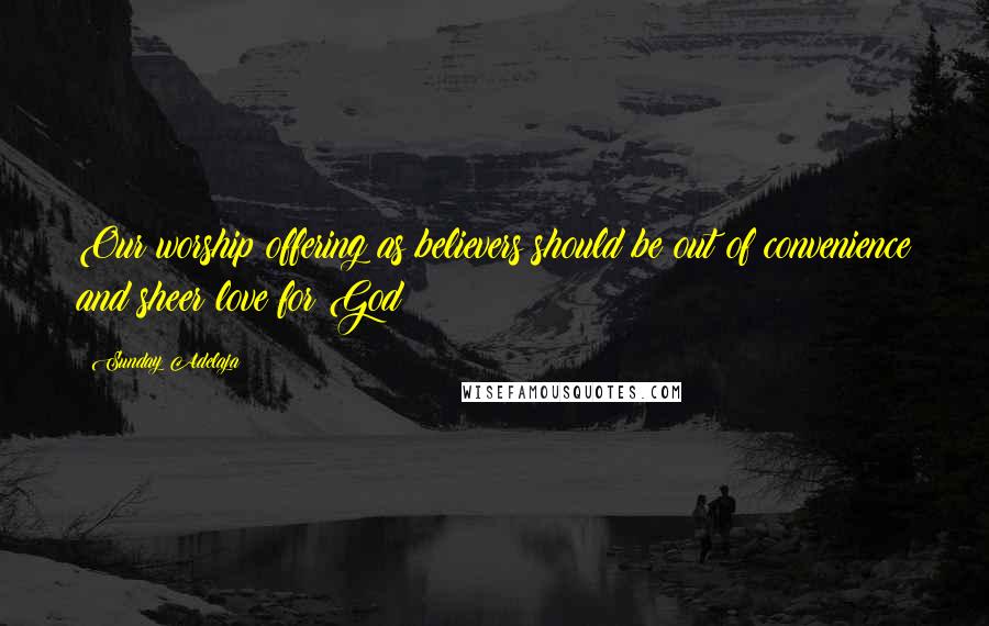 Sunday Adelaja Quotes: Our worship offering as believers should be out of convenience and sheer love for God