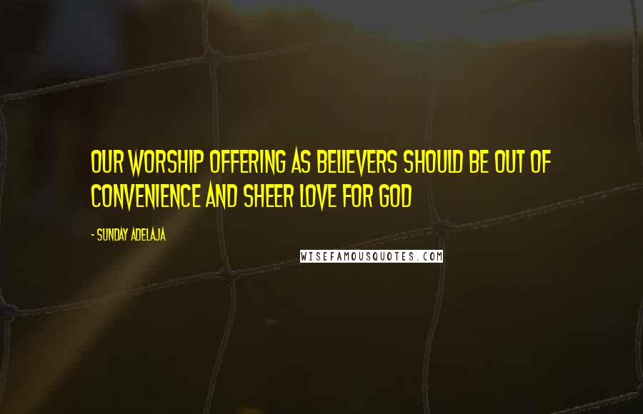 Sunday Adelaja Quotes: Our worship offering as believers should be out of convenience and sheer love for God