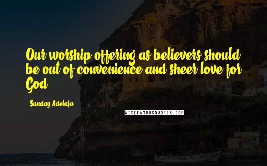 Sunday Adelaja Quotes: Our worship offering as believers should be out of convenience and sheer love for God