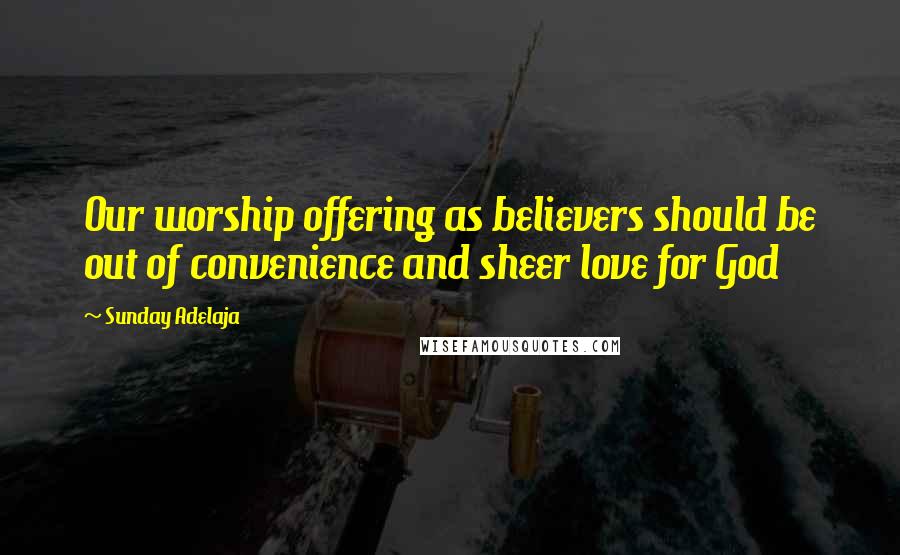 Sunday Adelaja Quotes: Our worship offering as believers should be out of convenience and sheer love for God