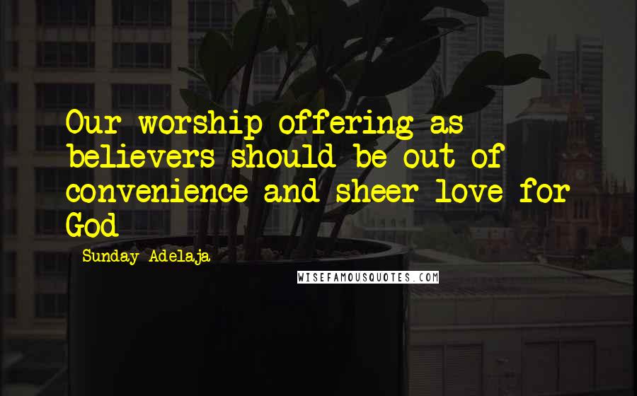 Sunday Adelaja Quotes: Our worship offering as believers should be out of convenience and sheer love for God