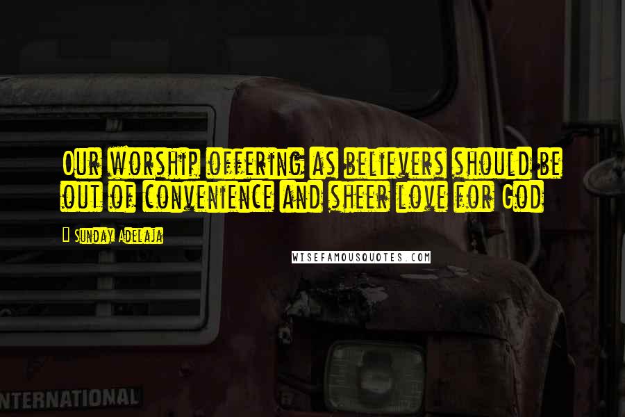 Sunday Adelaja Quotes: Our worship offering as believers should be out of convenience and sheer love for God