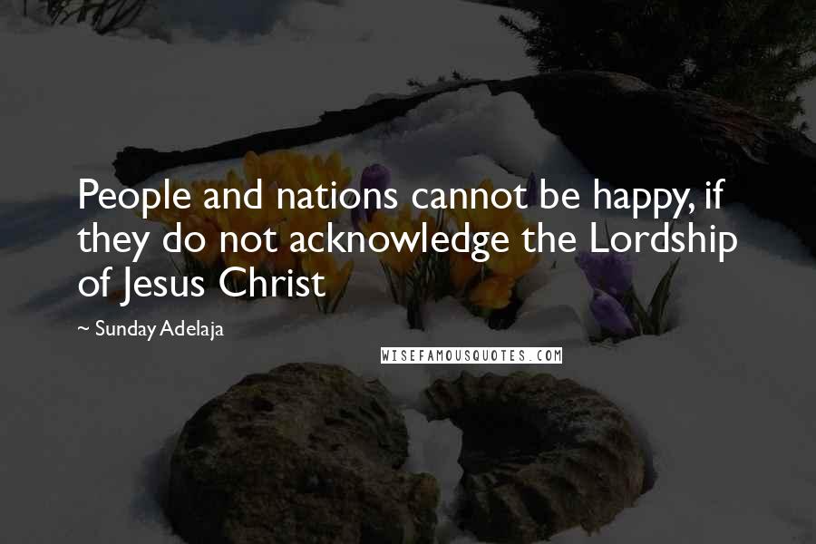 Sunday Adelaja Quotes: People and nations cannot be happy, if they do not acknowledge the Lordship of Jesus Christ