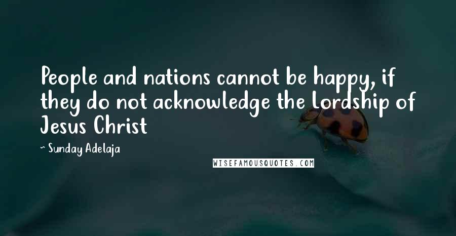 Sunday Adelaja Quotes: People and nations cannot be happy, if they do not acknowledge the Lordship of Jesus Christ