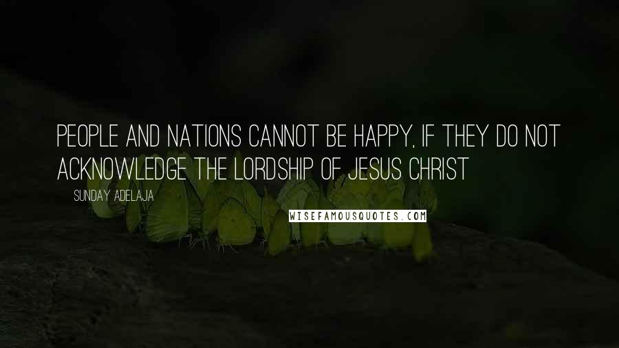 Sunday Adelaja Quotes: People and nations cannot be happy, if they do not acknowledge the Lordship of Jesus Christ