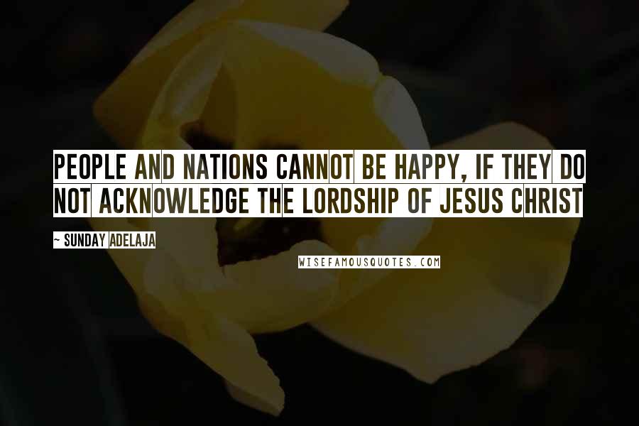 Sunday Adelaja Quotes: People and nations cannot be happy, if they do not acknowledge the Lordship of Jesus Christ