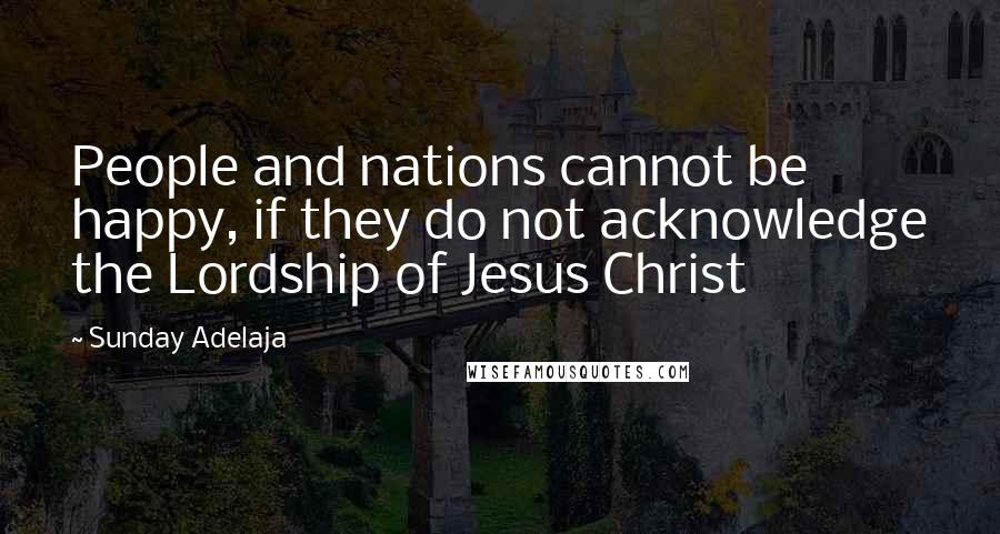 Sunday Adelaja Quotes: People and nations cannot be happy, if they do not acknowledge the Lordship of Jesus Christ