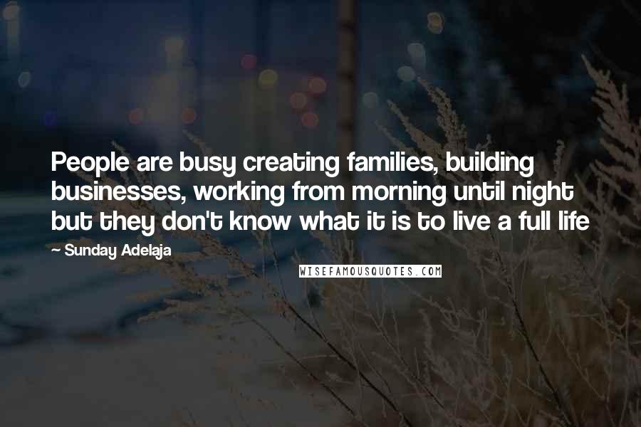 Sunday Adelaja Quotes: People are busy creating families, building businesses, working from morning until night but they don't know what it is to live a full life