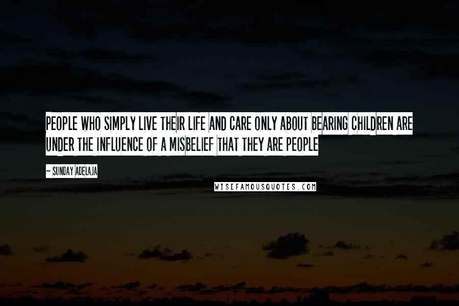 Sunday Adelaja Quotes: People who simply live their life and care only about bearing children are under the influence of a misbelief that they are people