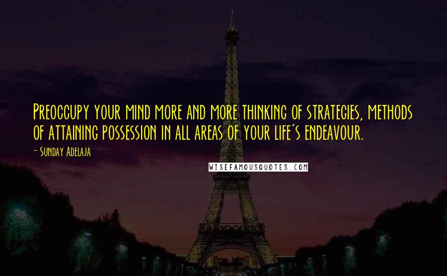 Sunday Adelaja Quotes: Preoccupy your mind more and more thinking of strategies, methods of attaining possession in all areas of your life's endeavour.