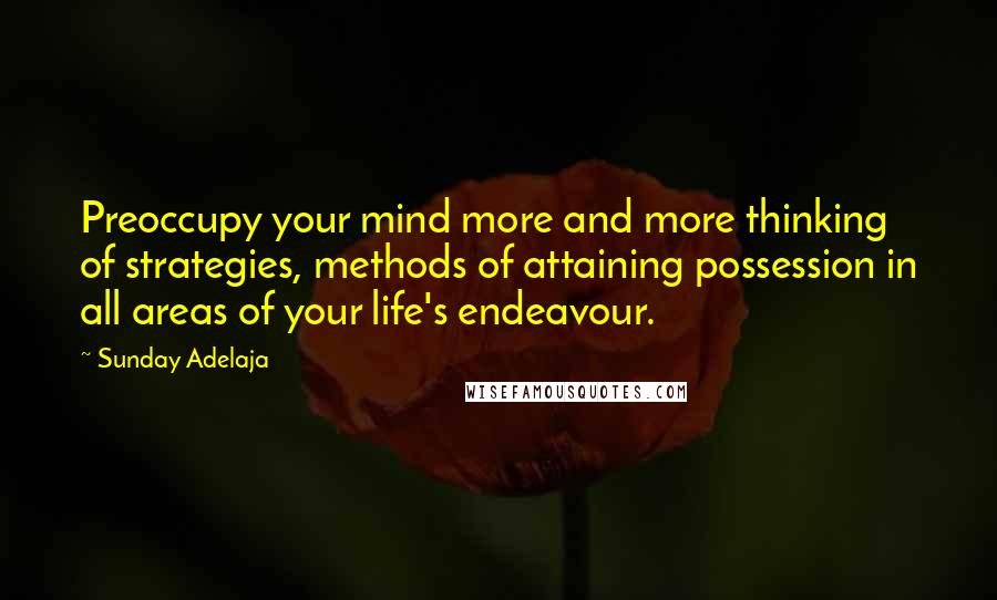 Sunday Adelaja Quotes: Preoccupy your mind more and more thinking of strategies, methods of attaining possession in all areas of your life's endeavour.