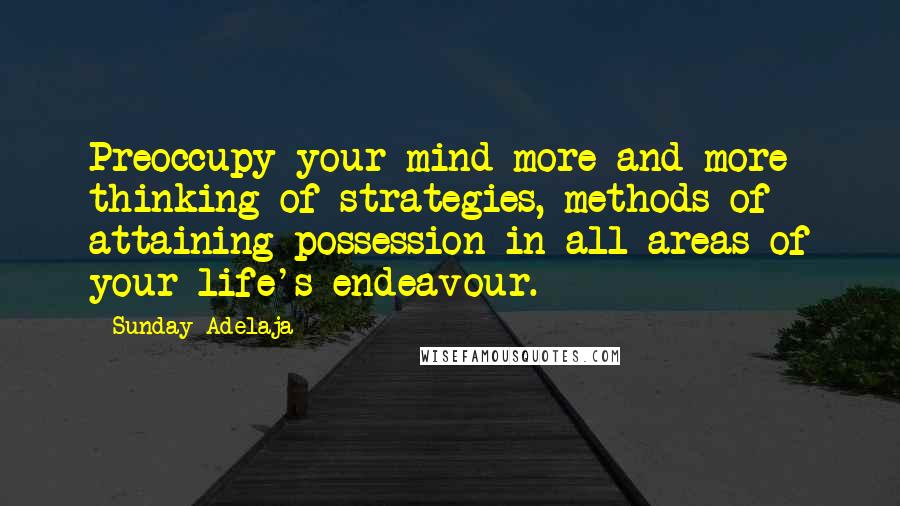 Sunday Adelaja Quotes: Preoccupy your mind more and more thinking of strategies, methods of attaining possession in all areas of your life's endeavour.