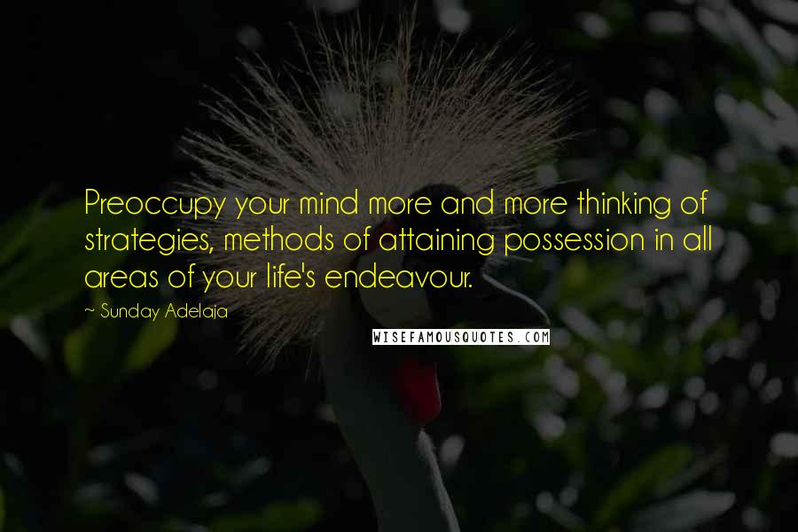 Sunday Adelaja Quotes: Preoccupy your mind more and more thinking of strategies, methods of attaining possession in all areas of your life's endeavour.