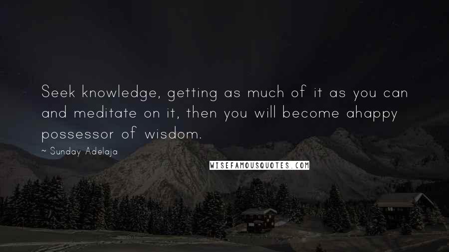 Sunday Adelaja Quotes: Seek knowledge, getting as much of it as you can and meditate on it, then you will become ahappy possessor of wisdom.