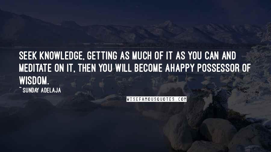 Sunday Adelaja Quotes: Seek knowledge, getting as much of it as you can and meditate on it, then you will become ahappy possessor of wisdom.