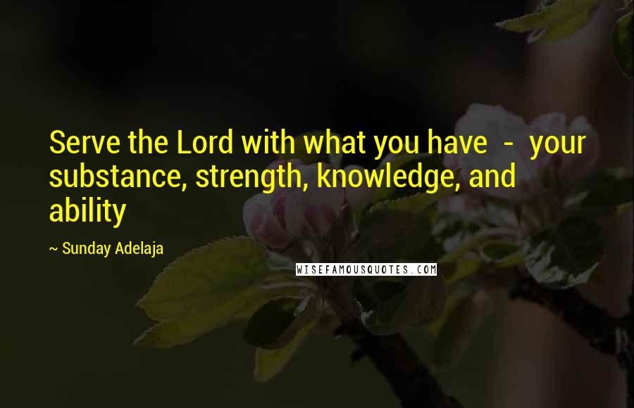 Sunday Adelaja Quotes: Serve the Lord with what you have  -  your substance, strength, knowledge, and ability