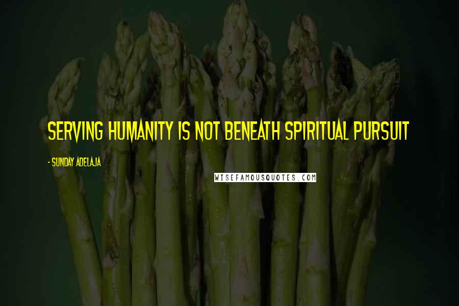 Sunday Adelaja Quotes: Serving humanity is not beneath spiritual pursuit