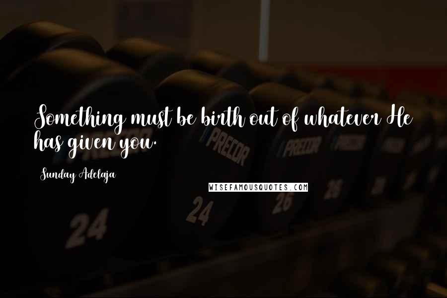 Sunday Adelaja Quotes: Something must be birth out of whatever He has given you.