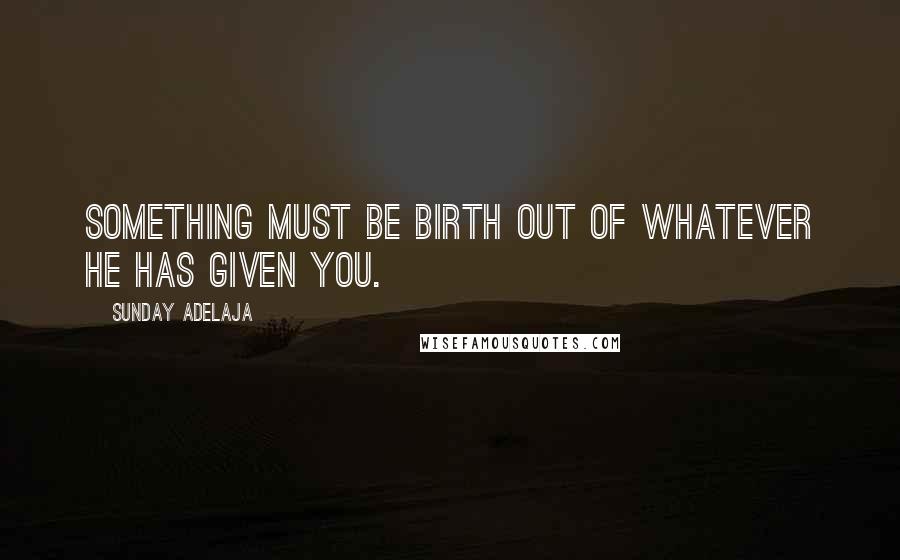 Sunday Adelaja Quotes: Something must be birth out of whatever He has given you.