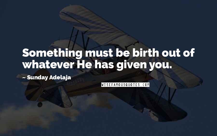 Sunday Adelaja Quotes: Something must be birth out of whatever He has given you.