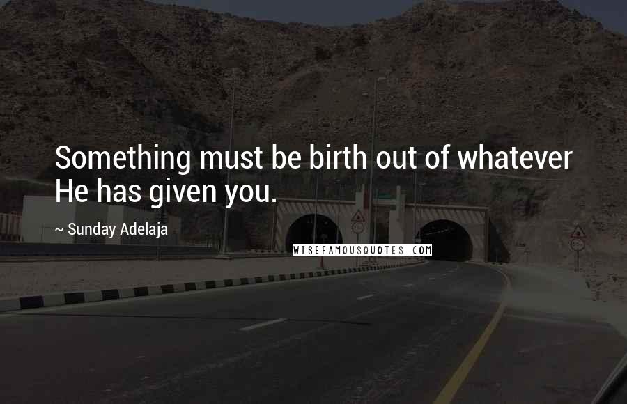 Sunday Adelaja Quotes: Something must be birth out of whatever He has given you.