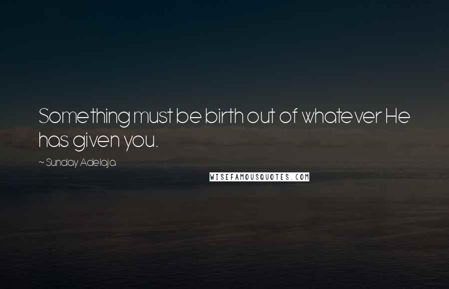 Sunday Adelaja Quotes: Something must be birth out of whatever He has given you.
