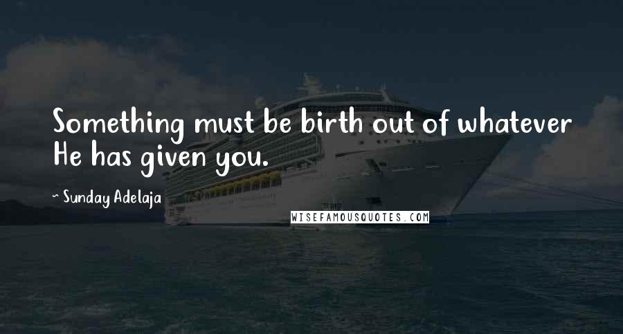 Sunday Adelaja Quotes: Something must be birth out of whatever He has given you.