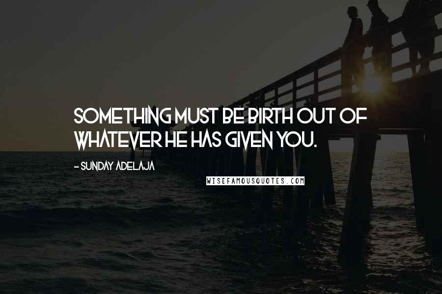 Sunday Adelaja Quotes: Something must be birth out of whatever He has given you.