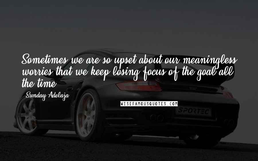 Sunday Adelaja Quotes: Sometimes we are so upset about our meaningless worries that we keep losing focus of the goal all the time