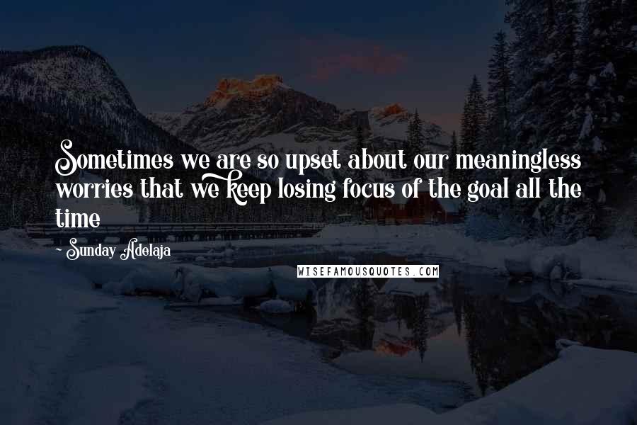 Sunday Adelaja Quotes: Sometimes we are so upset about our meaningless worries that we keep losing focus of the goal all the time