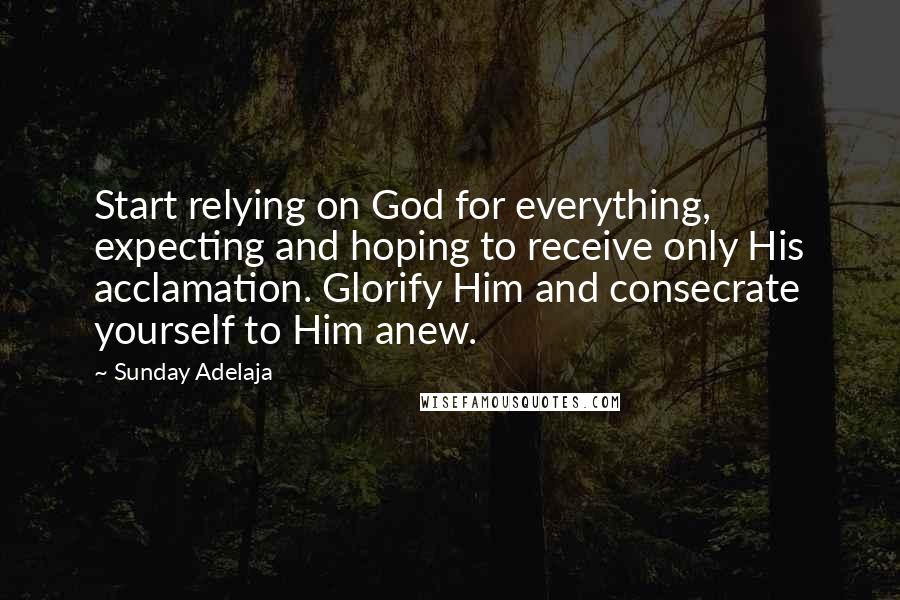 Sunday Adelaja Quotes: Start relying on God for everything, expecting and hoping to receive only His acclamation. Glorify Him and consecrate yourself to Him anew.