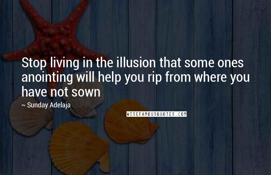 Sunday Adelaja Quotes: Stop living in the illusion that some ones anointing will help you rip from where you have not sown