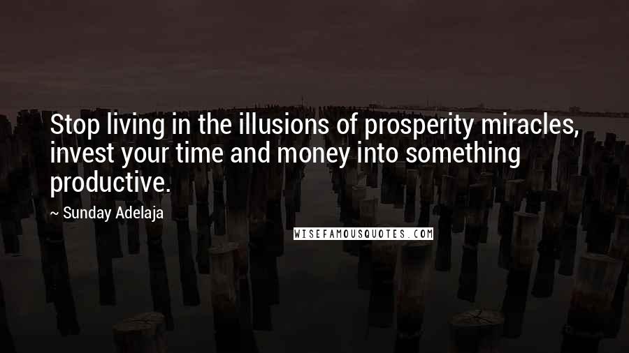 Sunday Adelaja Quotes: Stop living in the illusions of prosperity miracles, invest your time and money into something productive.