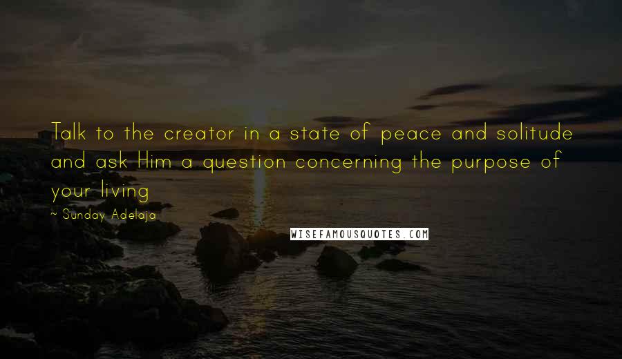 Sunday Adelaja Quotes: Talk to the creator in a state of peace and solitude and ask Him a question concerning the purpose of your living