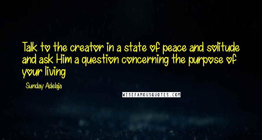 Sunday Adelaja Quotes: Talk to the creator in a state of peace and solitude and ask Him a question concerning the purpose of your living