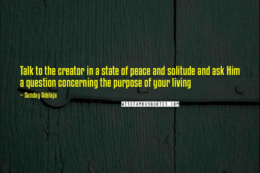 Sunday Adelaja Quotes: Talk to the creator in a state of peace and solitude and ask Him a question concerning the purpose of your living