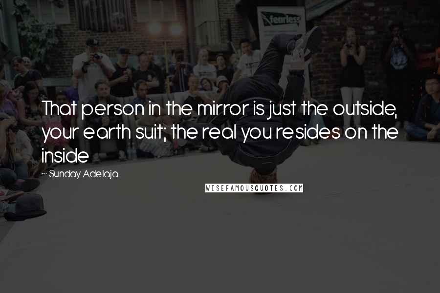 Sunday Adelaja Quotes: That person in the mirror is just the outside, your earth suit; the real you resides on the inside