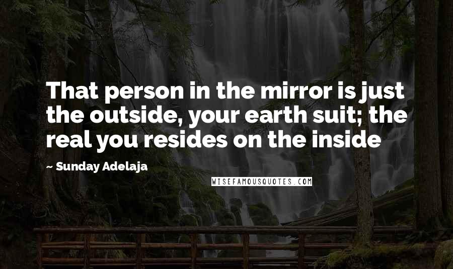 Sunday Adelaja Quotes: That person in the mirror is just the outside, your earth suit; the real you resides on the inside