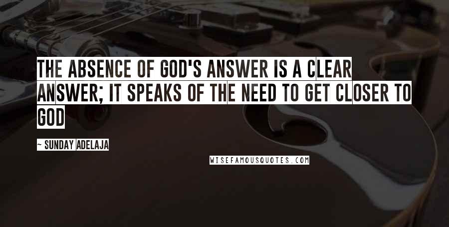 Sunday Adelaja Quotes: The absence of God's answer is a clear answer; it speaks of the need to get closer to God