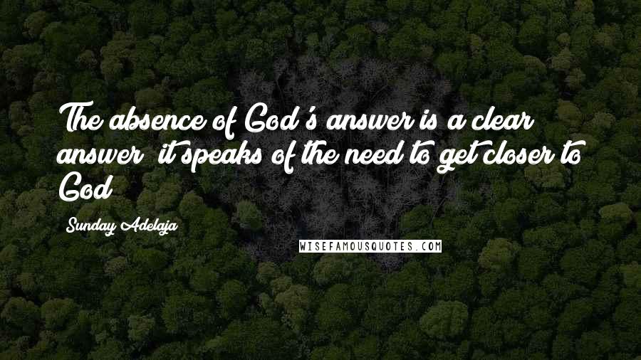 Sunday Adelaja Quotes: The absence of God's answer is a clear answer; it speaks of the need to get closer to God