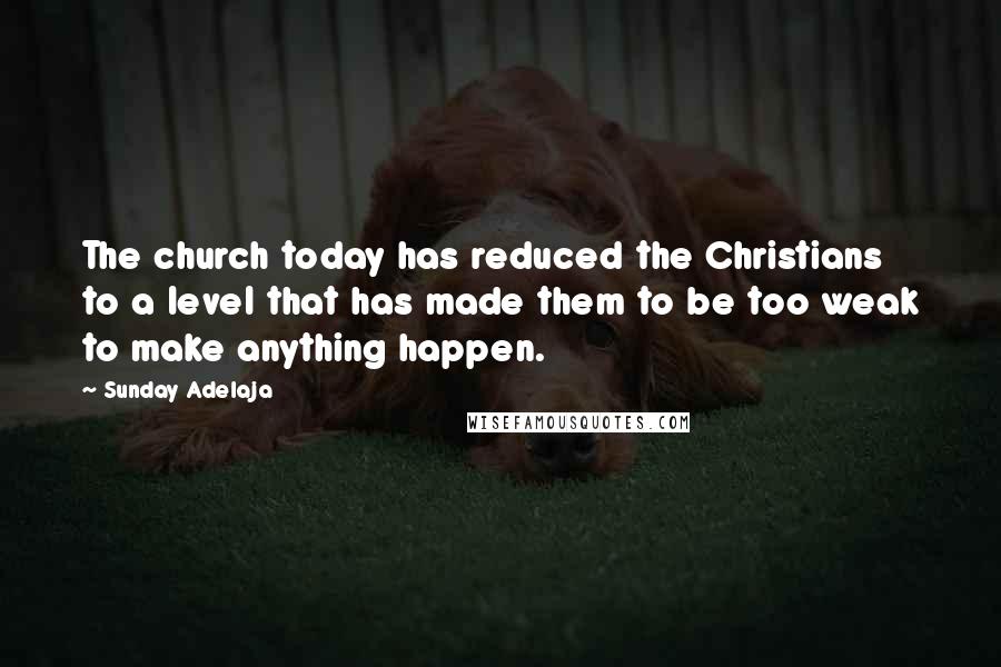 Sunday Adelaja Quotes: The church today has reduced the Christians to a level that has made them to be too weak to make anything happen.