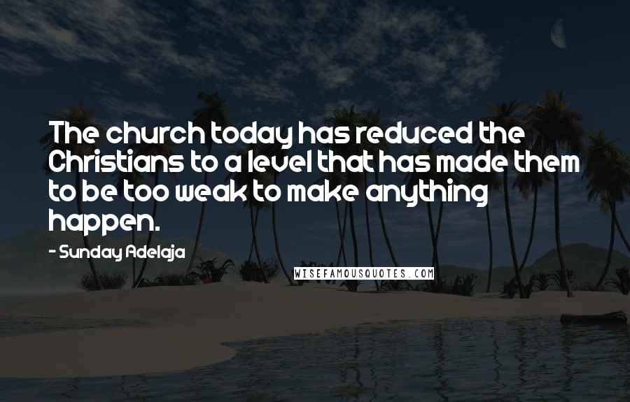 Sunday Adelaja Quotes: The church today has reduced the Christians to a level that has made them to be too weak to make anything happen.