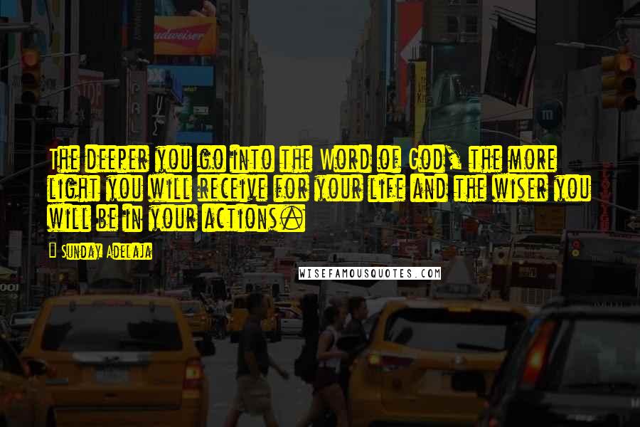 Sunday Adelaja Quotes: The deeper you go into the Word of God, the more light you will receive for your life and the wiser you will be in your actions.