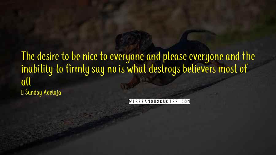 Sunday Adelaja Quotes: The desire to be nice to everyone and please everyone and the inability to firmly say no is what destroys believers most of all